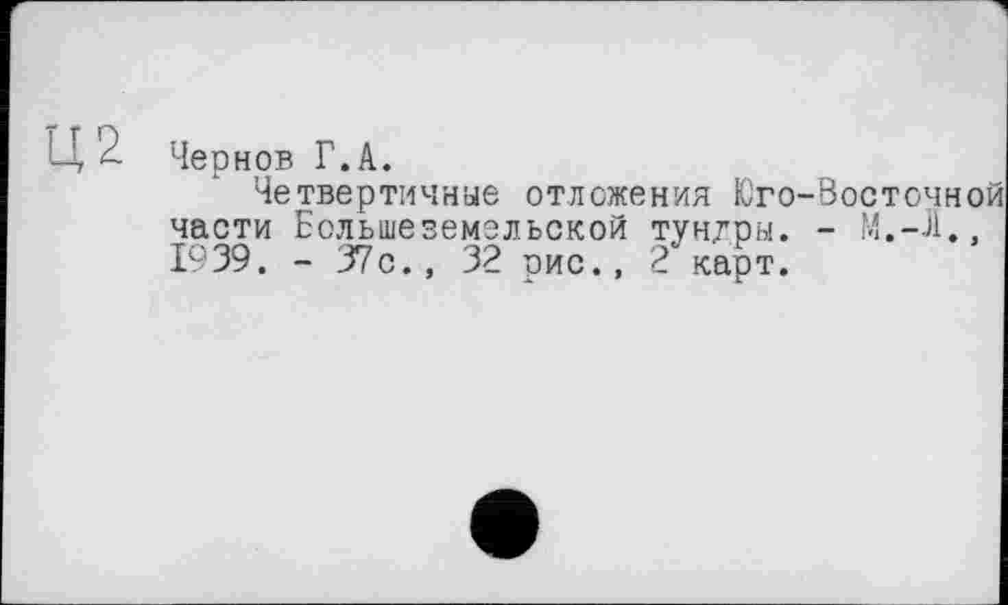 ﻿Ц2
Чернов Г.А.
Четвертичные отложения Юго-босточно части Еольшеземельской тун/ры. - М.-Л., 1939. - 37с., 32 рис., 2 карт.